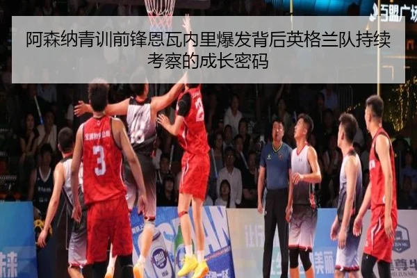 阿森纳青训前锋恩瓦内里爆发背后英格兰队持续考察的成长密码